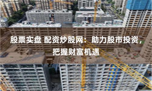 股票实盘 配资炒股网：助力股市投资，把握财富机遇