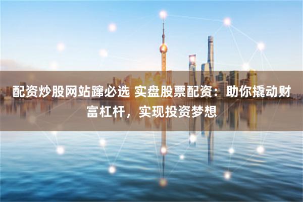 配资炒股网站蹿必选 实盘股票配资：助你撬动财富杠杆，实现投资梦想