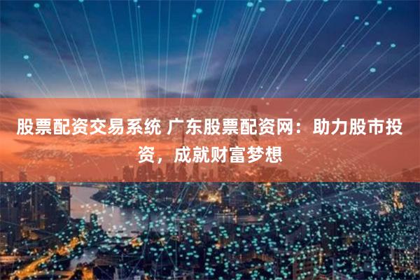 股票配资交易系统 广东股票配资网：助力股市投资，成就财富梦想