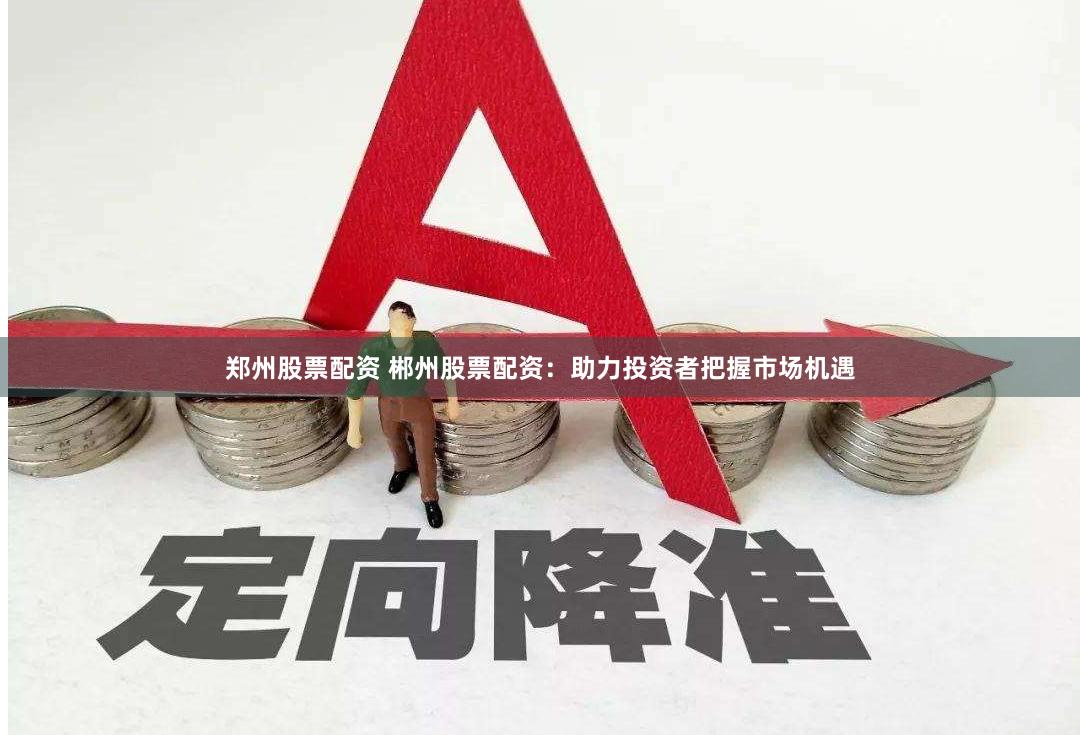 郑州股票配资 郴州股票配资：助力投资者把握市场机遇