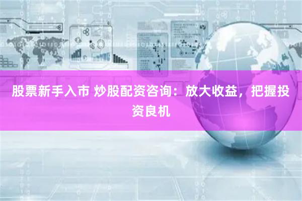 股票新手入市 炒股配资咨询：放大收益，把握投资良机