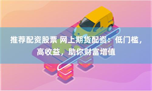 推荐配资股票 网上期货配资：低门槛，高收益，助你财富增值
