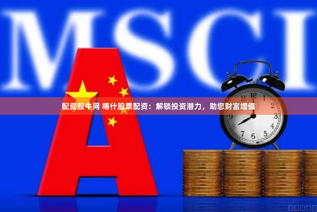 配资股牛网 喀什股票配资：解锁投资潜力，助您财富增值