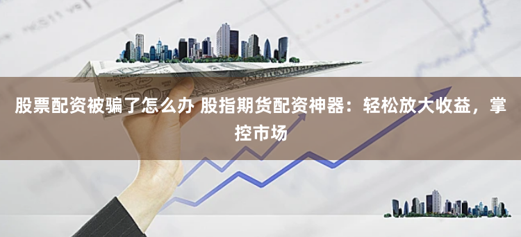 股票配资被骗了怎么办 股指期货配资神器：轻松放大收益，掌控市场