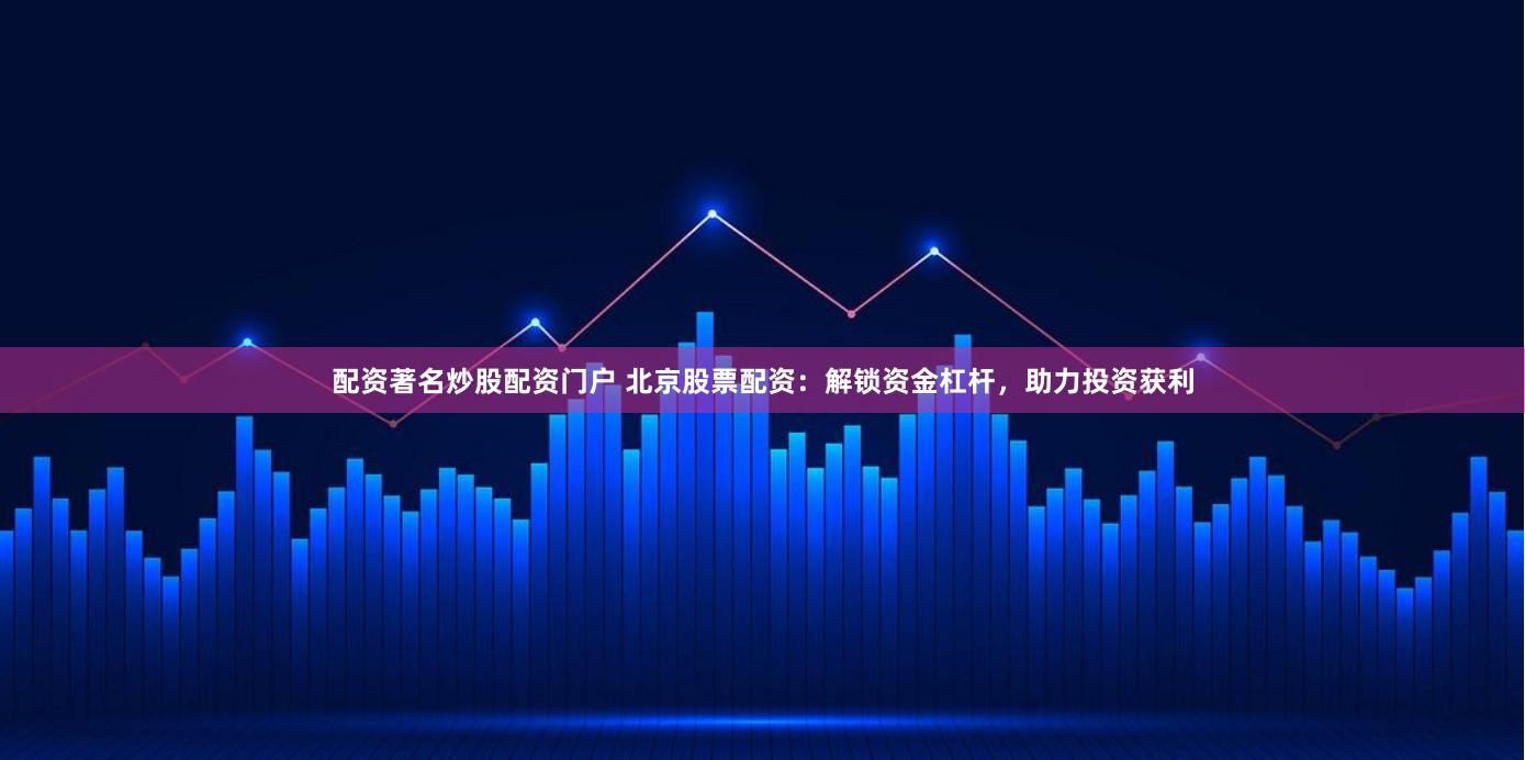 配资著名炒股配资门户 北京股票配资：解锁资金杠杆，助力投资获利