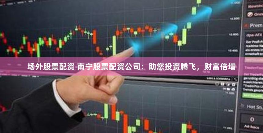 场外股票配资 南宁股票配资公司：助您投资腾飞，财富倍增