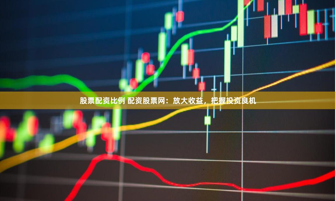 股票配资比例 配资股票网：放大收益，把握投资良机