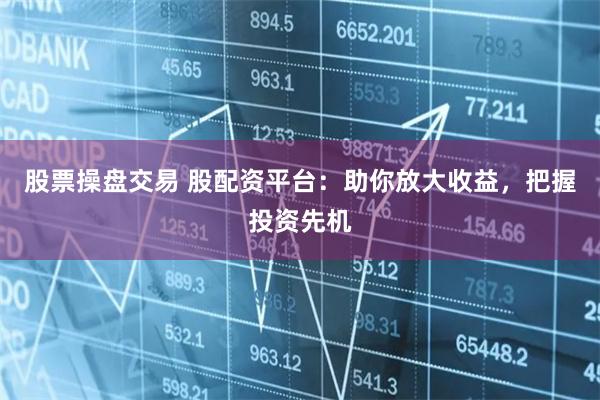 股票操盘交易 股配资平台：助你放大收益，把握投资先机