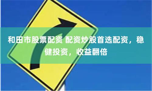 和田市股票配资 配资炒股首选配资，稳健投资，收益翻倍