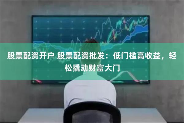 股票配资开户 股票配资批发：低门槛高收益，轻松撬动财富大门