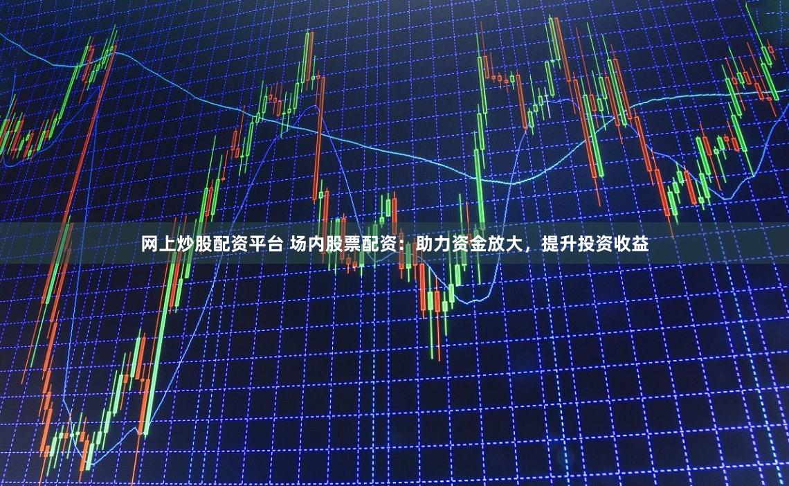 网上炒股配资平台 场内股票配资：助力资金放大，提升投资收益