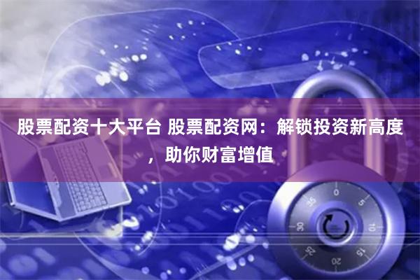 股票配资十大平台 股票配资网：解锁投资新高度，助你财富增值