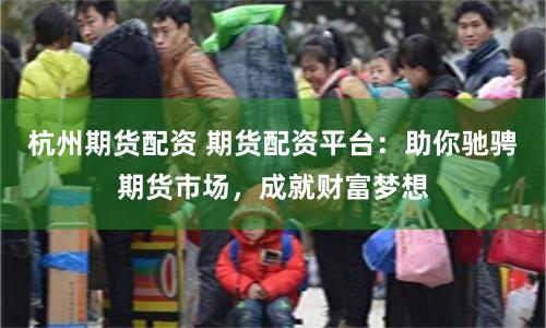 杭州期货配资 期货配资平台：助你驰骋期货市场，成就财富梦想