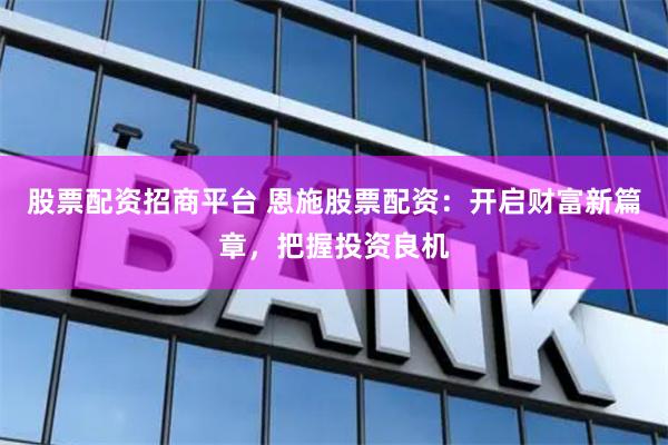 股票配资招商平台 恩施股票配资：开启财富新篇章，把握投资良机