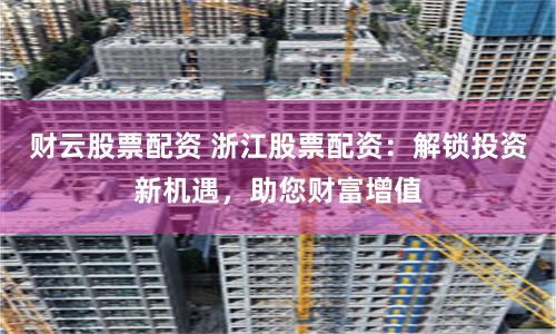 财云股票配资 浙江股票配资：解锁投资新机遇，助您财富增值
