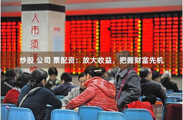 炒股 公司 票配资：放大收益，把握财富先机