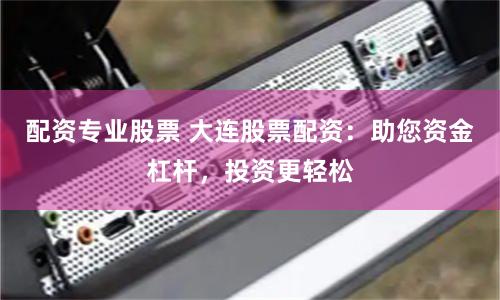 配资专业股票 大连股票配资：助您资金杠杆，投资更轻松
