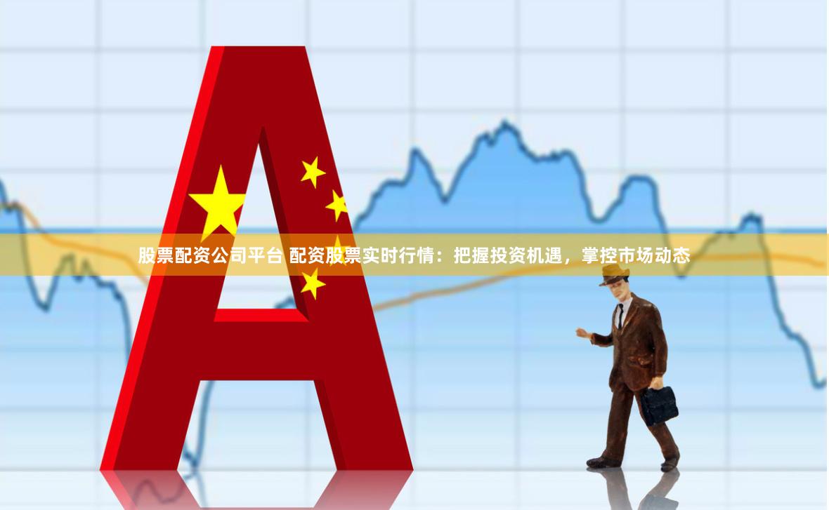 股票配资公司平台 配资股票实时行情：把握投资机遇，掌控市场动态