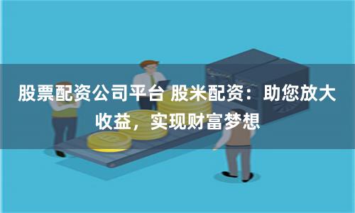 股票配资公司平台 股米配资：助您放大收益，实现财富梦想