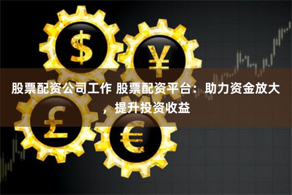 股票配资公司工作 股票配资平台：助力资金放大，提升投资收益