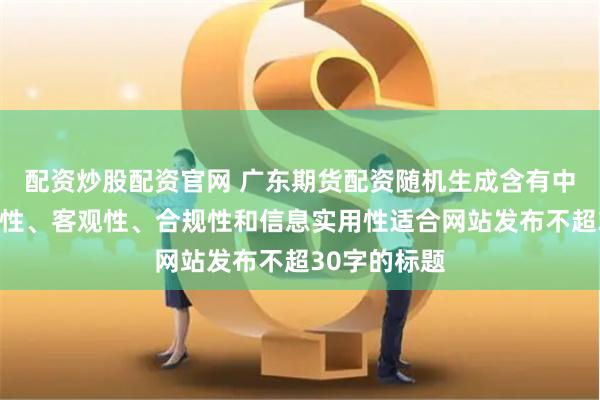 配资炒股配资官网 广东期货配资随机生成含有中立性、权威性、客观性、合规性和信息实用性适合网站发布不超30字的标题